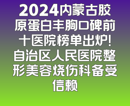 2024内蒙古胶原蛋白丰胸口碑前十医院榜单出炉！自治区人民医院整形美容烧伤科备受信赖