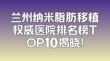 兰州纳米脂肪移植权威医院排名榜TOP10揭晓！