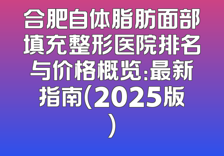 合肥自体脂肪面部填充整形医院排名与价格概览：最新指南（2025版）
