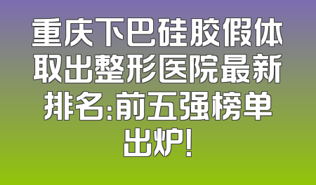 重庆下巴硅胶假体取出整形医院最新排名：前五强榜单出炉！