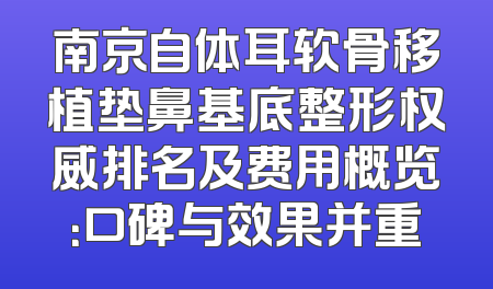 南京自体耳软骨移植垫鼻基底整形权威排名及费用概览：口碑与效果并重