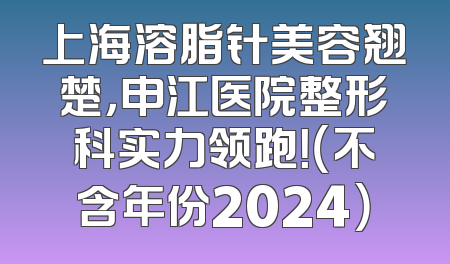 上海溶脂针美容翘楚，申江医院整形科实力领跑！（不含年份2024）