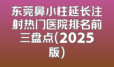 东莞鼻小柱延长注射热门医院排名前三盘点（2025版）