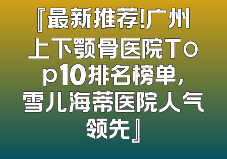 『最新推荐！广州上下颚骨医院Top10排名榜单，雪儿海蒂医院人气领先』