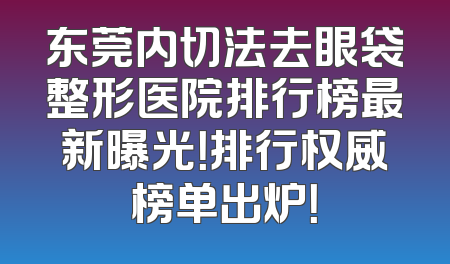 东莞内切法去眼袋整形医院排行榜最新曝光！排行权威榜单出炉！