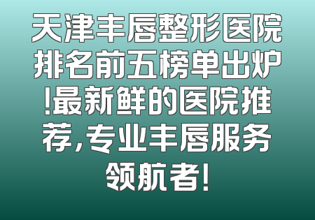 天津丰唇整形医院排名前五榜单出炉！最新鲜的医院推荐，专业丰唇服务领航者！