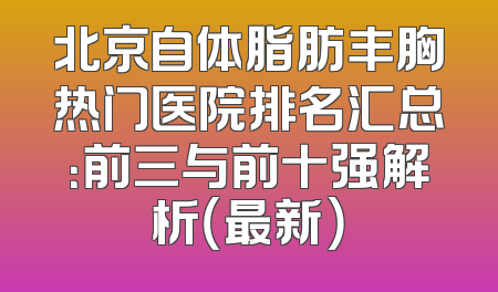 北京自体脂肪丰胸热门医院排名汇总：前三与前十强解析（最新）