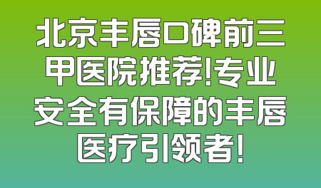 北京丰唇口碑前三甲医院推荐！专业安全有保障的丰唇医疗引领者！