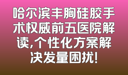 哈尔滨丰胸硅胶手术权威前五医院解读，个性化方案解决发量困扰！