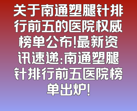 关于南通塑腿针排行前五的医院权威榜单公布！最新资讯速递：南通塑腿针排行前五医院榜单出炉！