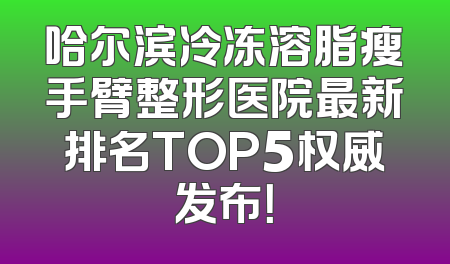 哈尔滨冷冻溶脂瘦手臂整形医院最新排名TOP5权威发布！