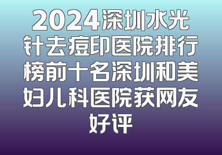 2024深圳水光针去痘印医院排行榜前十名深圳和美妇儿科医院获网友好评