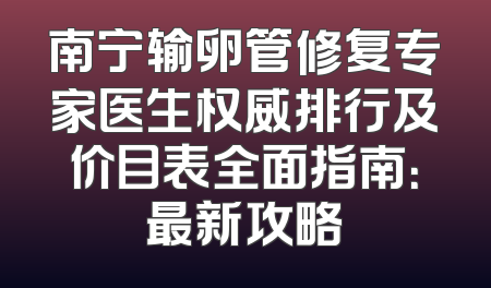 南宁输卵管修复专家医生权威排行及价目表全面指南：最新攻略