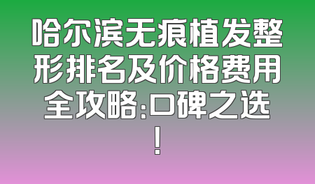 哈尔滨无痕植发整形排名及价格费用全攻略：口碑之选！