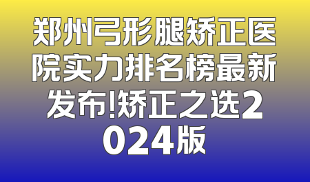 郑州弓形腿矫正医院实力排名榜最新发布！矫正之选2024版