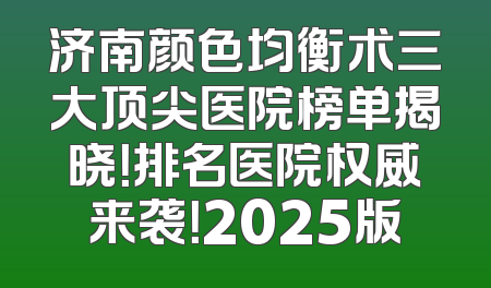 济南颜色均衡术三大顶尖医院榜单揭晓！排名医院权威来袭！2025版
