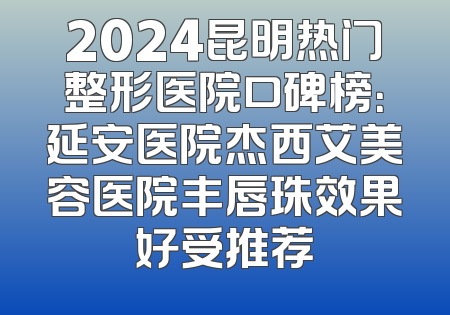 2024昆明热门整形医院口碑榜：延安医院杰西艾美容医院丰唇珠效果好受推荐