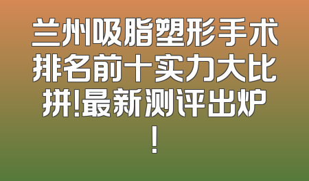 兰州吸脂塑形手术排名前十实力大比拼！最新测评出炉！