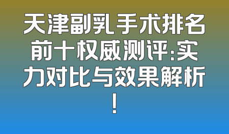 天津副乳手术排名前十权威测评：实力对比与效果解析！