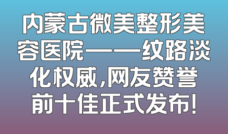 内蒙古微美整形美容医院——纹路淡化权威，网友赞誉前十佳正式发布！