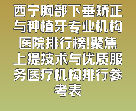 西宁胸部下垂矫正与种植牙专业机构医院排行榜！聚焦上提技术与优质服务医疗机构排行参考表