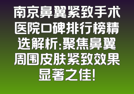 南京鼻翼紧致手术医院口碑排行榜精选解析：聚焦鼻翼周围皮肤紧致效果显著之佳！