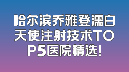 哈尔滨乔雅登濡白天使注射技术TOP5医院精选！