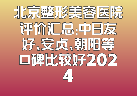 北京整形美容医院评价汇总：中日友好、安贞、朝阳等口碑比较好2024