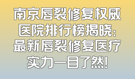 南京唇裂修复权威医院排行榜揭晓：最新唇裂修复医疗实力一目了然！