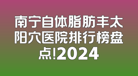 南宁自体脂肪丰太阳穴医院排行榜盘点!2024