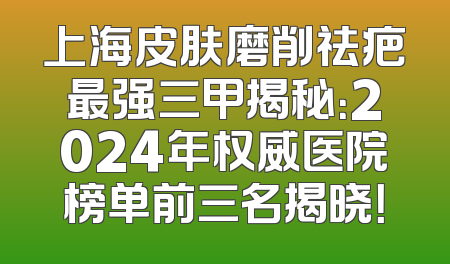 上海皮肤磨削祛疤最强三甲揭秘：2024年权威医院榜单前三名揭晓！