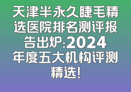 天津半永久睫毛精选医院排名测评报告出炉：2024年度五大机构评测精选！