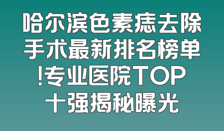 哈尔滨色素痣去除手术最新排名榜单！专业医院TOP十强揭秘曝光