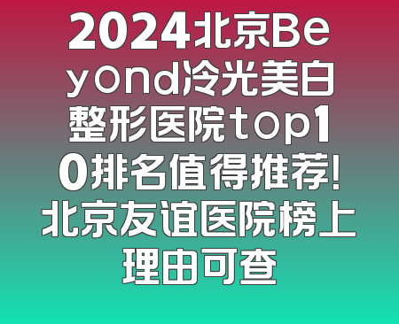 2024北京Beyond冷光美白整形医院top10排名值得推荐！北京友谊医院榜上理由可查