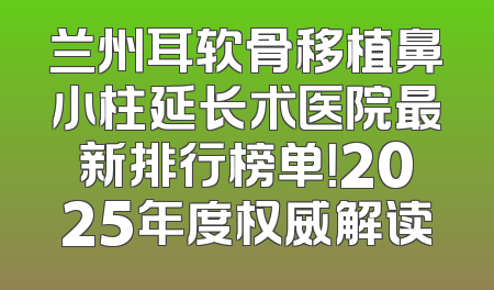 兰州耳软骨移植鼻小柱延长术医院最新排行榜单！2025年度权威解读