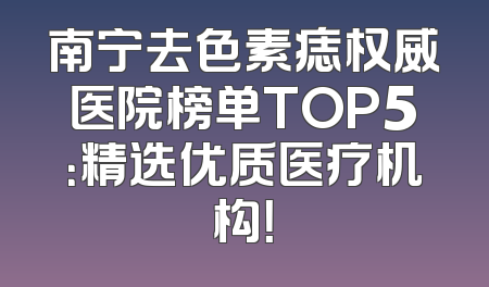 南宁去色素痣权威医院榜单TOP5：精选优质医疗机构！