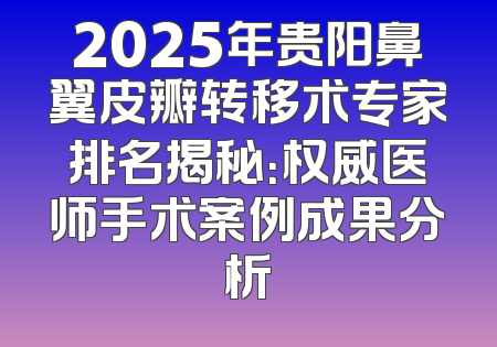 2025年贵阳鼻翼皮瓣转移术专家排名揭秘：权威医师手术案例成果分析