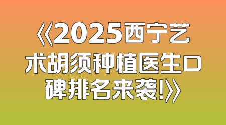 《2025西宁艺术胡须种植医生口碑排名来袭！》