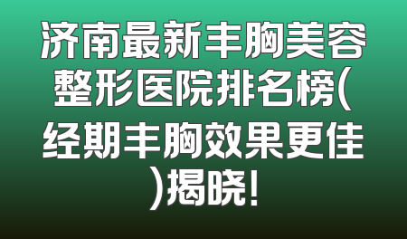济南最新丰胸美容整形医院排名榜（经期丰胸效果更佳）揭晓！
