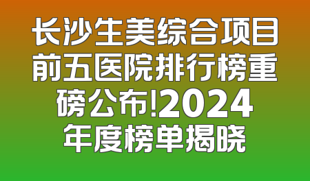 长沙生美综合项目前五医院排行榜重磅公布！2024年度榜单揭晓