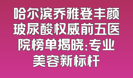 哈尔滨乔雅登丰颜玻尿酸权威前五医院榜单揭晓：专业美容新标杆