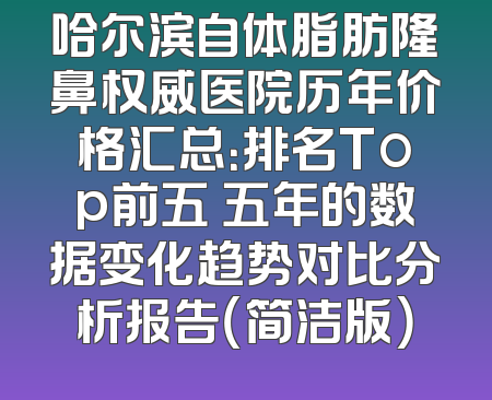 哈尔滨自体脂肪隆鼻权威医院历年价格汇总：排名Top前五 五年的数据变化趋势对比分析报告（简洁版）