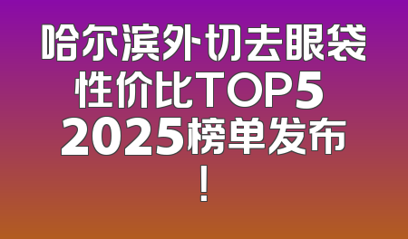 哈尔滨外切去眼袋性价比TOP5 2025榜单发布！