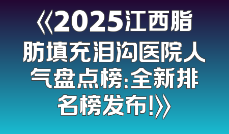 《2025江西脂肪填充泪沟医院人气盘点榜：全新排名榜发布！》