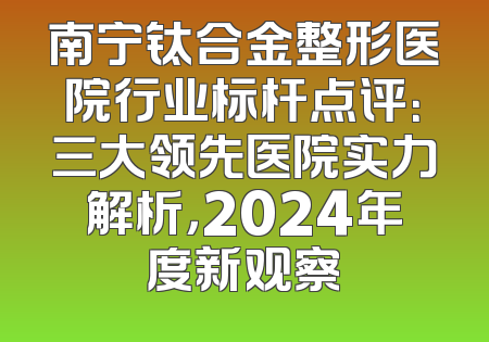 南宁钛合金整形医院行业标杆点评：三大领先医院实力解析，2024年度新观察