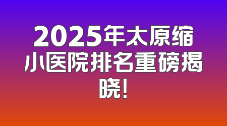 2025年太原缩小医院排名重磅揭晓！