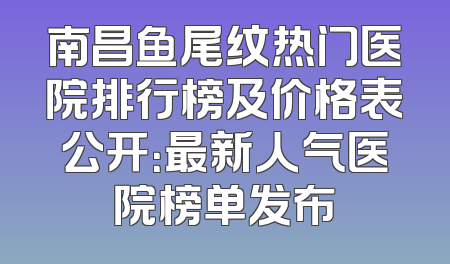 南昌鱼尾纹热门医院排行榜及价格表公开：最新人气医院榜单发布