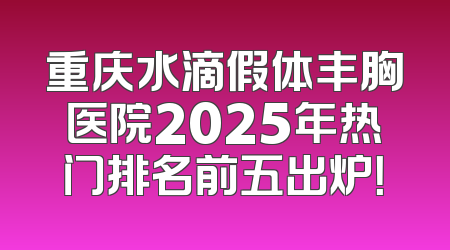 重庆水滴假体丰胸医院2025年热门排名前五出炉！