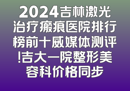 2024吉林激光治疗瘢痕医院排行榜前十威媒体测评！吉大一院整形美容科价格同步
