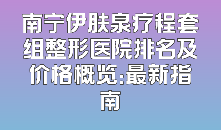 南宁伊肤泉疗程套组整形医院排名及价格概览：最新指南